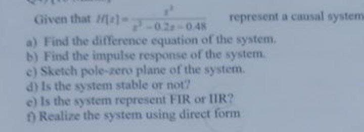 Given that al-02-048
a) Find the difference equation of the system.
b) Find the impulse response of the system.
e) Sketch pole-zero plane of the system.
d) Is the system stable or not?
e) Is the system represent FIR or IIR?
f) Realize the system using direct form
represent a causal system.