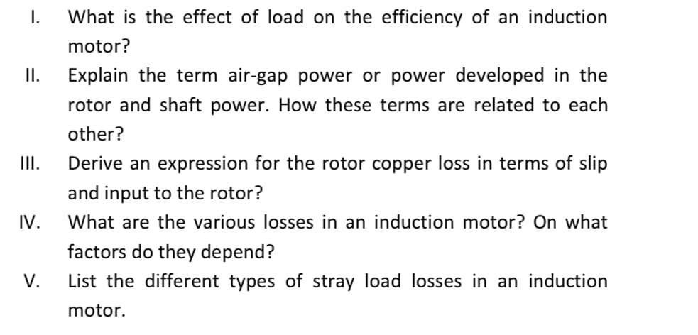 I.
What is the effect of load on the efficiency of an induction
motor?
I.
Explain the term air-gap power or power developed in the
rotor and shaft power. How these terms are related to each
other?
II.
Derive an expression for the rotor copper loss in terms of slip
and input to the rotor?
What are the various losses in an induction motor? On what
IV.
factors do they depend?
V.
List the different types of stray load losses in an induction
motor.
