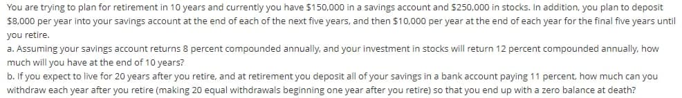 You are trying to plan for retirement in 10 years and currently you have $150,000 in a savings account and $250,000 in stocks. In addition, you plan to deposit
$8,000 per year into your savings account at the end of each of the next five years, and then $10,000 per year at the end of each year for the final five years until
you retire.
a. Assuming your savings account returns 8 percent compounded annually, and your investment in stocks will return 12 percent compounded annually, how
much will you have at the end of 10 years?
b. If you expect to live for 20 years after you retire, and at retirement you deposit all of your savings in a bank account paying 11 percent, how much can you
withdraw each year after you retire (making 20 equal withdrawals beginning one year after you retire) so that you end up with a zero balance at death?
