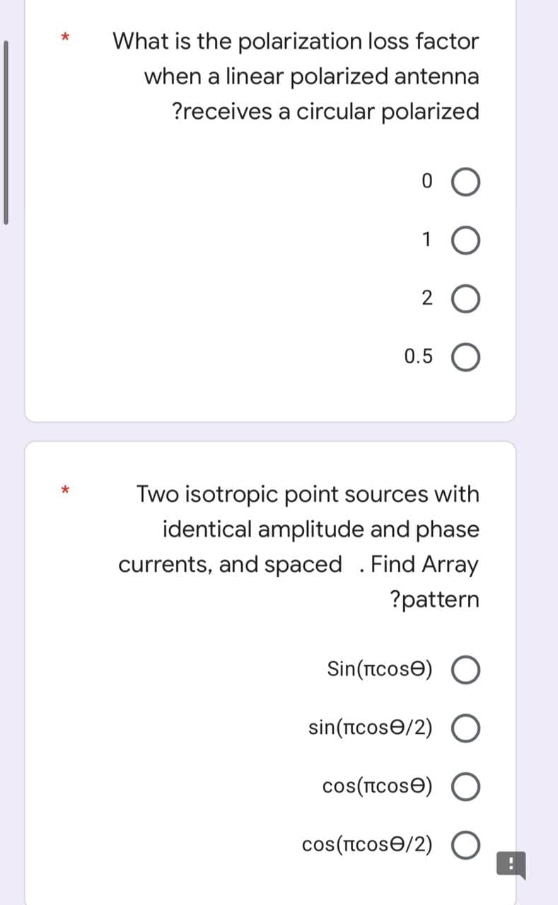 What is the polarization loss factor
when a linear polarized antenna
?receives a circular polarized
1 O
2 O
0.5 O
Two isotropic point sources with
identical amplitude and phase
currents, and spaced . Find Array
?pattern
Sin(tcose) O
sin(ncose/2) O
cos(Icose) O
cos(ncose/2) O
