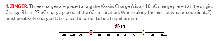 4. ZINGER: Three charges are placed along the X-axis. Charge A is a +18 nC charge placed at the origin.
Charge Bis a -27 nC charge placed at the 60 cm location. Where along the axis (at what x-coordinate?)
must positively charged C be placed in order to be at equilibrium?
(C) ???
-30
-20
-10
10
20
30
40
50
70
80 am
