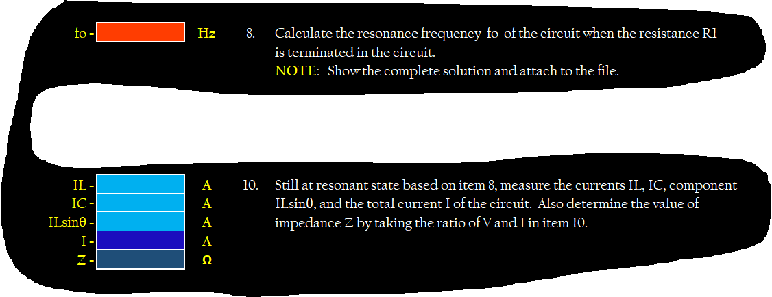 fo -|
Hz
8.
Calculate the resonance frequency fo of the circuit when the resistance Rl
is terminated in the circuit.
NOTE: Show the complete solution and attach to the file.
Still at resonant state based on item 8, measure the currents IL, IC, component
IL -
IC -
ILsine =
10.
ILsine, and the total current I of the circuit. Also determine the value of
impedance Z by taking the ratio of V and I in item 10.
А
А
А
I-
А
Z-
