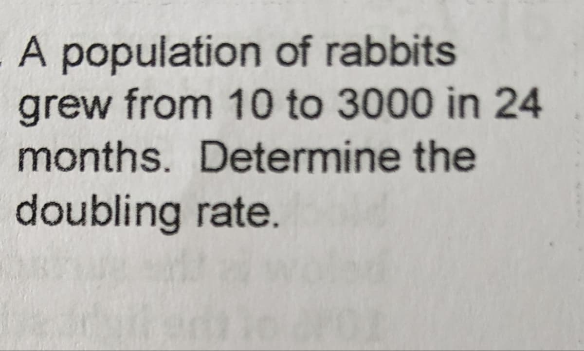 A population of rabbits
grew from 10 to 3000 in 24
months. Determine the
doubling rate.