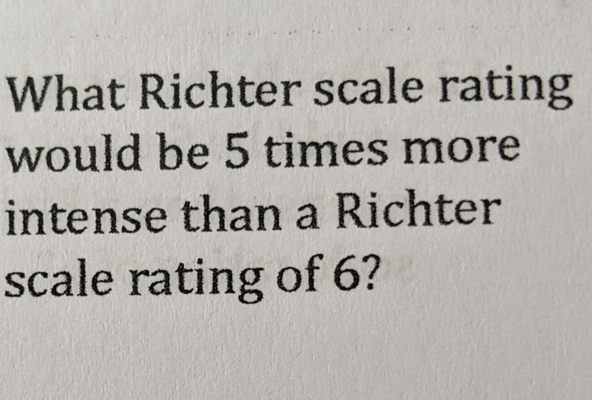 What Richter scale rating
would be 5 times more
intense than a Richter
scale rating of 6?