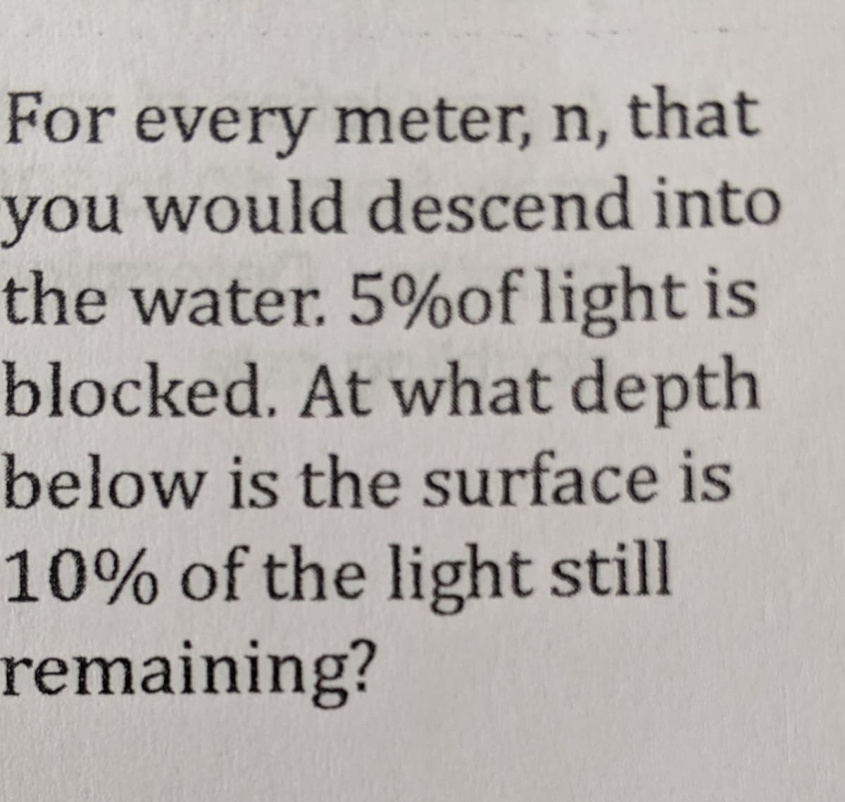 For every meter, n, that
you would descend into
the water. 5%of light is
blocked. At what depth
below is the surface is
10% of the light still
remaining?