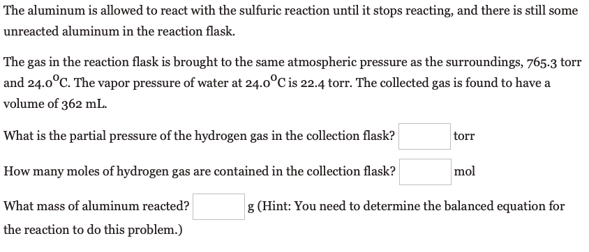 The aluminum is allowed to react with the sulfuric reaction until it stops reacting, and there is still some
unreacted aluminum in the reaction flask.
The gas in the reaction flask is brought to the same atmospheric pressure as the surroundings, 765.3 torr
and 24.0°C. The vapor pressure of water at 24.0°C is 22.4 torr. The collected gas is found to have a
volume of 362 mL.
What is the partial pressure of the hydrogen gas in the collection flask?
torr
How many moles of hydrogen gas are contained in the collection flask?
mol
What mass of aluminum reacted?
g (Hint: You need to determine the balanced equation for
the reaction to do this problem.)
