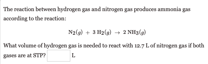 The reaction between hydrogen gas and nitrogen gas produces ammonia gas
according to the reaction:
N2(g) + 3 H2(g) → 2 NH3(g)
What volume of hydrogen gas is needed to react with 12.7 L of nitrogen gas if both
gases are at STP?
L
