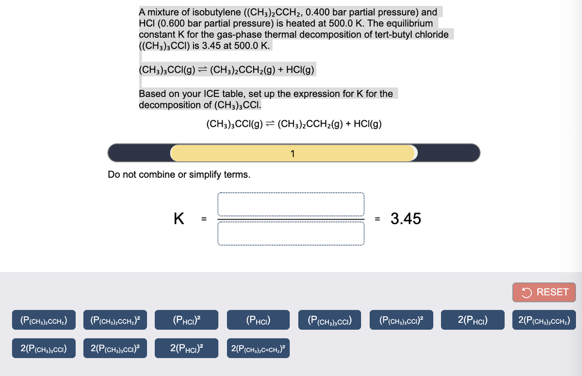 A mixture of isobutylene ((CH3)2CCH2, 0.400 bar partial pressure) and
HCI (0.600 bar partial pressure) is heated at 500.0 K. The equilibrium
constant K for the gas-phase thermal decomposition of tert-butyl chloride
((CH3)3CCI) is 3.45 at 500.0 K.
(CH3);CCI(g) = (CH3),CCH2(g) + HCI(g)
Based on your ICE table, set up the expression for K for the
decomposition of (CH3);CCI.
(CH3);CCI(g) = (CH3)2CCH2(g) + HCI(g)
1
Do not combine or simplify terms.
K =
3.45
5 RESET
(P(CH);CCH;)
(P(CH,);CCH,)?
(PHCI)
(Рнс)
(P(CH,),cCi)
(P(CH,),CCI)?
2(Рнс)
2(P(CH3),CCH;)
2(P(CH,),CCI)
2(P(CH,),CCI)?
2(Рнс)?
2(P(CH3),C=CH,)?
