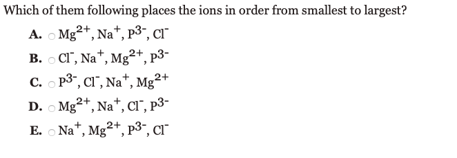 Which of them following places the ions in order from smallest to largest?
A. O Mg
2+, Na*, p3", CI"
В. о СГ, Na*, Mg2+, р3-
C. O P3", CI", Na+
Mg²+
D. O Mg2+,
Na*, Cl", p3-
E. O Na*, Mg2+, p3¯, cr
