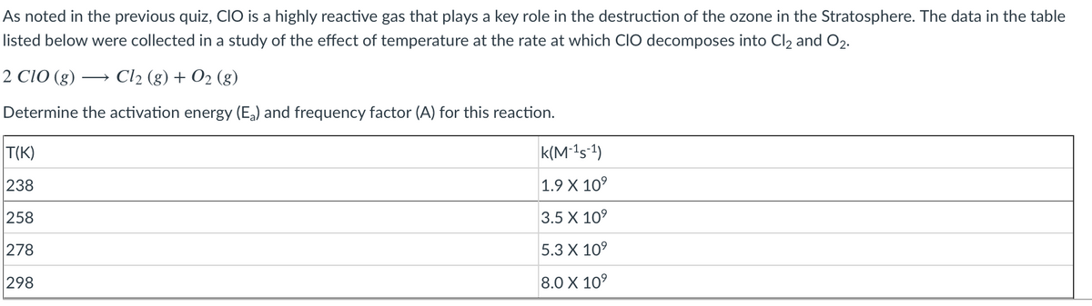 As noted in the previous quiz, CIO is a highly reactive gas that plays a key role in the destruction of the ozone in the Stratosphere. The data in the table
listed below were collected in a study of the effect of temperature at the rate at which CIO decomposes into Cl2 and O2.
2 CIO (g)
Cl2 (g) + O2 (g)
Determine the activation energy (Ea) and frequency factor (A) for this reaction.
T(K)
k(M-1s-1)
238
1.9 X 10°
258
3.5 X 10°
278
5.3 X 109
298
8.0 X 10°
