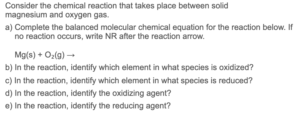 Consider the chemical reaction that takes place between solid
magnesium and oxygen gas.
a) Complete the balanced molecular chemical equation for the reaction below. If
no reaction occurs, write NR after the reaction arrow.
Mg(s) + O2(g) →
b) In the reaction, identify which element in what species is oxidized?
c) In the reaction, identify which element in what species is reduced?
d) In the reaction, identify the oxidizing agent?
e) In the reaction, identify the reducing agent?
