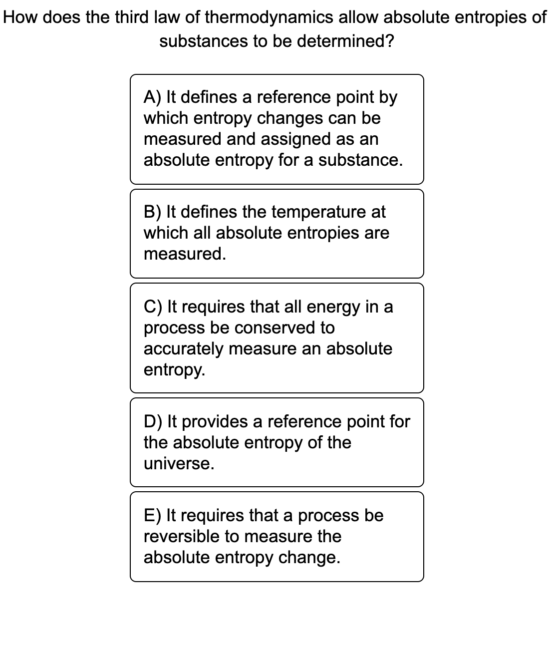 How does the third law of thermodynamics allow absolute entropies of
substances to be determined?
A) It defines a reference point by
which entropy changes can be
measured and assigned as an
absolute entropy for a substance.
B) It defines the temperature at
which all absolute entropies are
measured.
C) It requires that all energy in a
process be conserved to
accurately measure an absolute
entropy.
D) It provides a reference point for
the absolute entropy of the
universe.
E) It requires that a process be
reversible to measure the
absolute entropy change.
