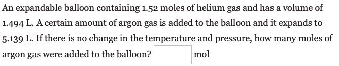 An expandable balloon containing 1.52 moles of helium gas and has a volume of
1.494 L. A certain amount of argon gas is added to the balloon and it expands to
5.139 L. If there is no change in the temperature and pressure, how many moles of
argon gas were added to the balloon?
mol
