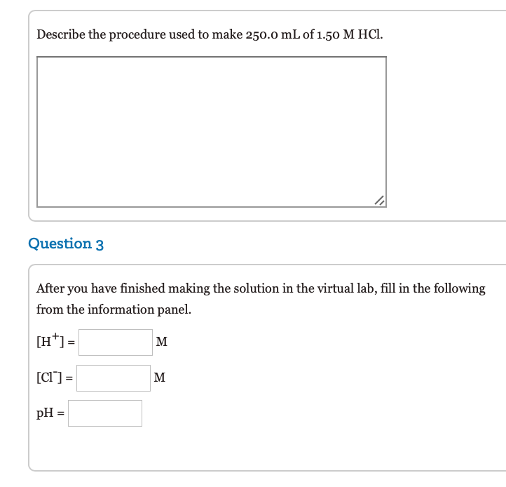 Describe the procedure used to make 250.0 mL of 1.50 M HCl.
Question 3
After you have finished making the solution in the virtual lab, fill in the following
from the information panel.
[H*] =
M
[CI] =
M
pH =
