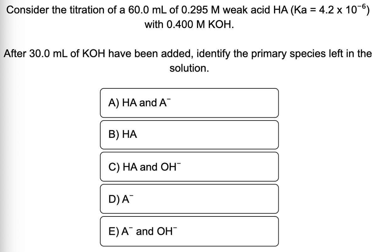 Consider the titration of a 60.0 mL of 0.295 M weak acid HA (Ka = 4.2 x 10-6)
with 0.400 M КОН.
After 30.0 mL of KOH have been added, identify the primary species left in the
solution.
A) HA and A
В) НА
C) HA and OH
D)A
E)A and OH"
