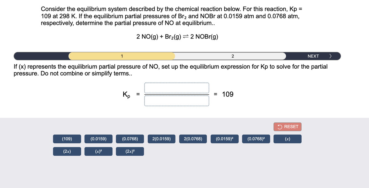 Consider the equilibrium system described by the chemical reaction below. For this reaction, Kp:
109 at 298 K. If the equilibrium partial pressures of Br2 and NOBR at 0.0159 atm and 0.0768 atm,
respectively, determine the partial pressure of NO at equilibrium...
%D
2 NO(g) + Br2(g) = 2 NOBr(g)
1
NEXT
へ
If (x) represents the equilibrium partial pressure of NO, set up the equilibrium expression for Kp to solve for the partial
pressure. Do not combine or simplify terms..
Kp
109
%3D
RESET
(109)
(0.0159)
(0.0768)
2(0.0159)
2(0.0768)
(0.0159)?
(0.0768)²
(x)
(2x)
(x)?
(2x)?
