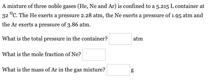 A mixture of three noble gases (He, Ne and Ar) is confined to a 5.215 L container at
32 °C. The He exerts a pressure 2.28 atm, the Ne exerts a pressure of 1.95 atm and
the Ar exerts a pressure of 3.86 atm.
What is the total pressure in the container?
atm
What is the mole fraction of Ne?
What is the mass of Ar in the gas mixture?

