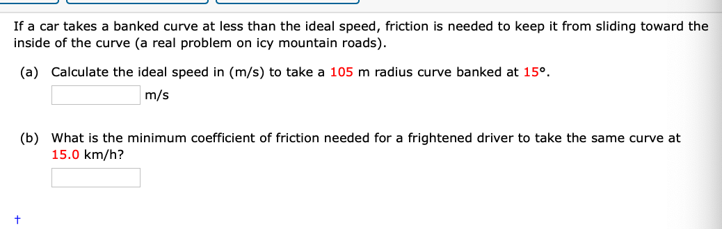 If a car takes a banked curve at less than the ideal speed, friction is needed to keep it from sliding toward the
inside of the curve (a real problem on icy mountain roads).
(a) Calculate the ideal speed in (m/s) to take a 105 m radius curve banked at 15°.
m/s
(b) What is the minimum coefficient of friction needed for a frightened driver to take the same curve at
15.0 km/h?
