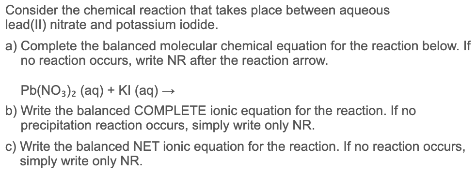 Consider the chemical reaction that takes place between aqueous
lead(II) nitrate and potassium iodide.
a) Complete the balanced molecular chemical equation for the reaction below. If
no reaction occurs, write NR after the reaction arrow.
Pb(NO3)2 (aq) + KI (aq) →
b) Write the balanced COMPLETE ionic equation for the reaction. If no
precipitation reaction occurs, simply write only NR.
c) Write the balanced NET ionic equation for the reaction. If no reaction occurs,
simply write only NR.
