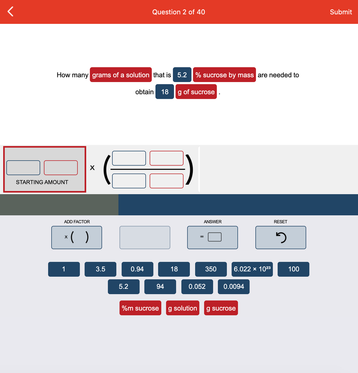 Question 2 of 40
Submit
How many grams of a solution that is 5.2
% sucrose by mass are needed to
obtain
18
g of sucrose
STARTING AMOUNT
ADD FACTOR
ANSWER
RESET
*( )
X
1
3.5
0.94
18
350
6.022 x 1023
100
5.2
94
0.052
0.0094
%m sucrose
g solution
g sucrose
