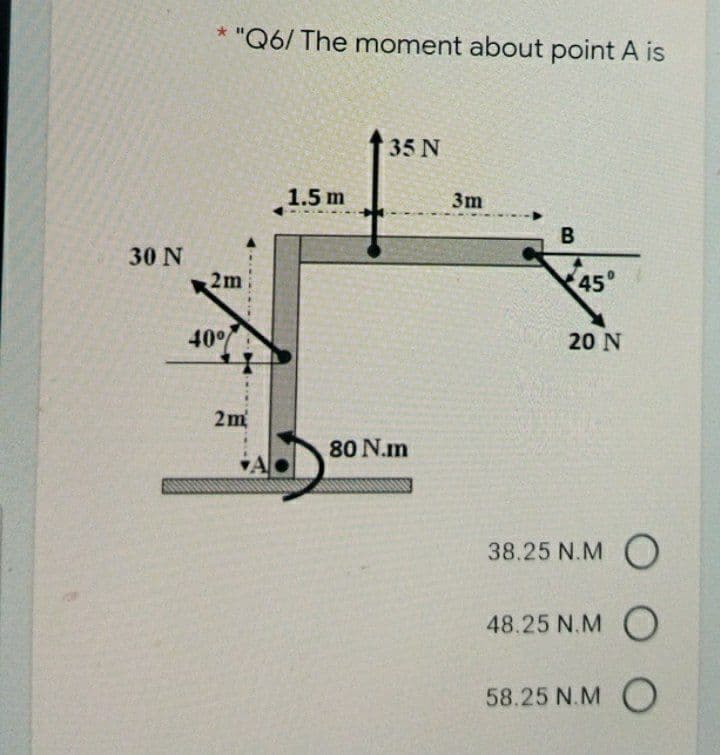 "Q6/ The moment about point A is
35 N
1.5 m
3m
B
30 N
2m
45
40%
20 N
2m
80 N.m
38.25 N.M
48.25 N.M O
58.25 N.M O
