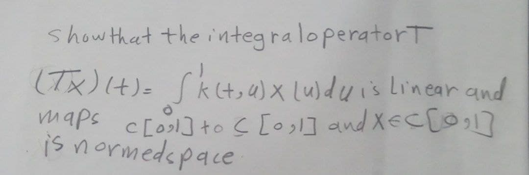show that the integra loperatort
(Tx) (4)= Skt,a)x Luldwis Linear and
maps c[os] tos [osl] and XEC[O1]
is normedapace
