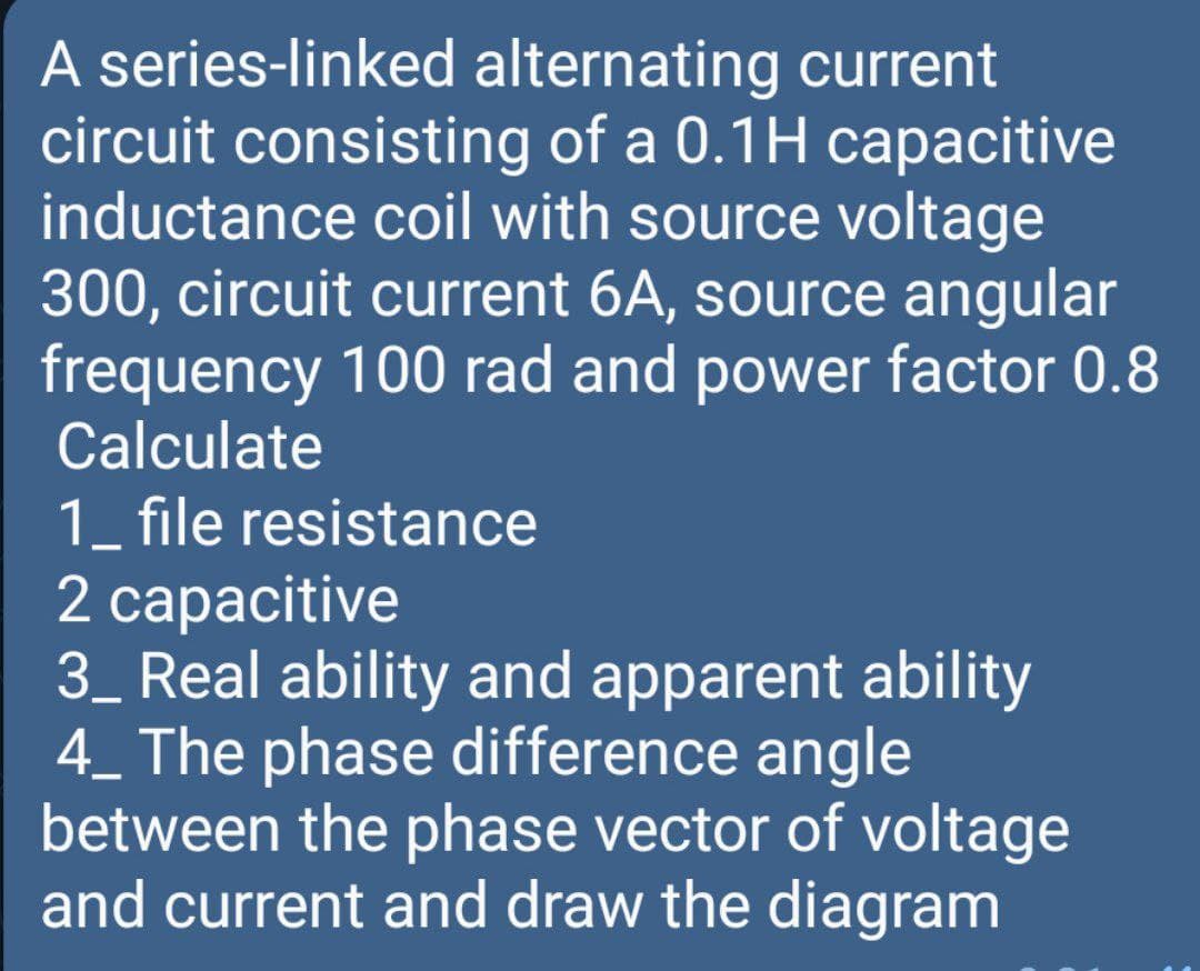 A series-linked alternating current
circuit consisting of a 0.1H capacitive
inductance coil with source voltage
300, circuit current 6A, source angular
frequency 100 rad and power factor 0.8
Calculate
1_ file resistance
2 сaрacitive
3_ Real ability and apparent ability
4_ The phase difference angle
between the phase vector of voltage
and current and draw the diagram
