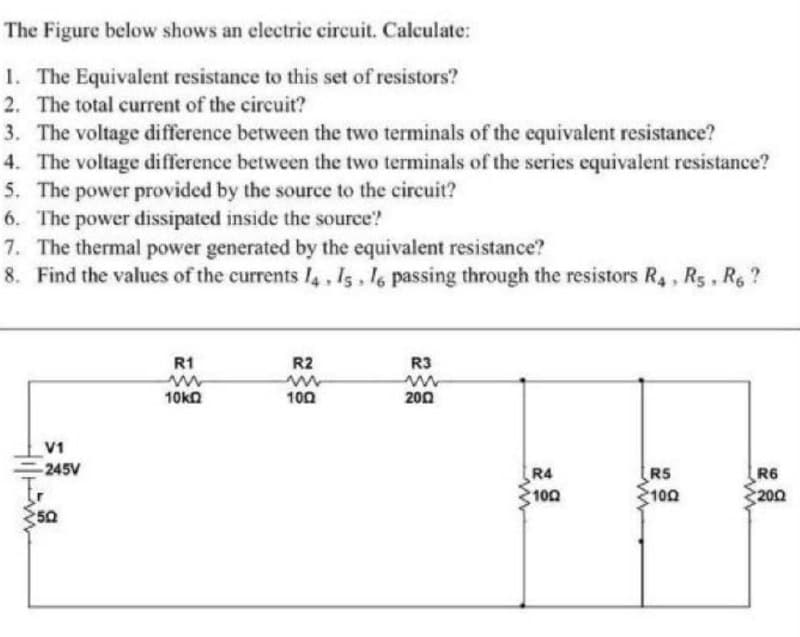 The Figure below shows an electric circuit. Calculate:
1. The Equivalent resistance to this set of resistors?
2. The total current of the circuit?
3. The voltage difference between the two terminals of the cequivalent resistance?
4. The voltage difference between the two terminals of the series equivalent resistance?
5. The power provided by the source to the circuit?
6. The power dissipated inside the source?
7. The thermal power generated by the equivalent resistance?
8. Find the values of the currents I4, Is, 16 passing through the resistors R,, R5, R,?
R1
R2
R3
10kn
100
200
V1
-245V
RS
R4
100
R6
100
200
50
