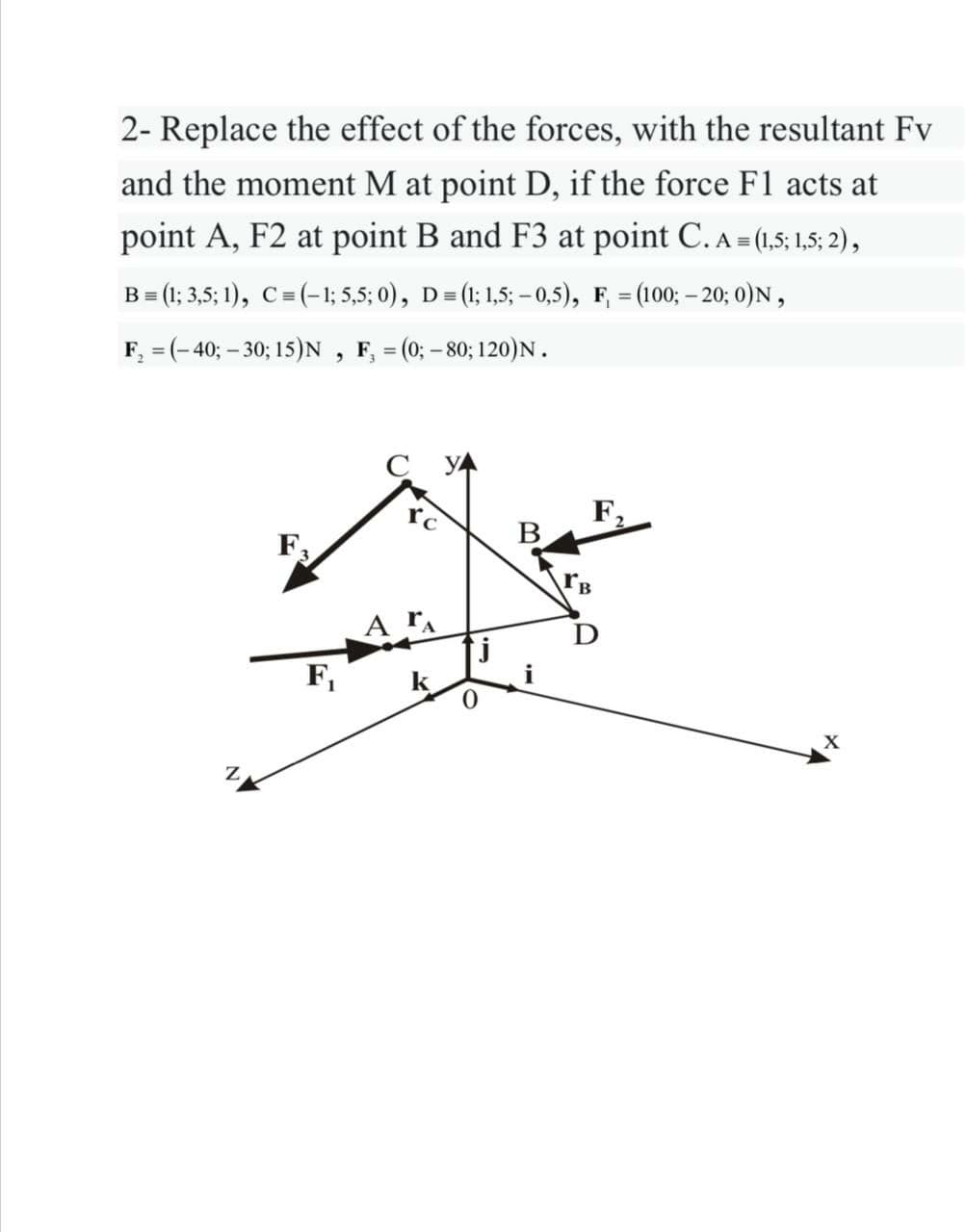 2- Replace the effect of the forces, with the resultant Fv
and the moment M at point D, if the force F1 acts at
point A, F2 at point B and F3 at point C. A (15: 1,5; 2),
B = (1; 3,5; 1), C= (-1; 5,5; 0), D= (1; 1,5; – 0,5), F, = (100; – 20; 0)N,
F, = (-40; - 30; 15)N , F, = (0; - 80; 120)N.
F,
B
A rA
F,
