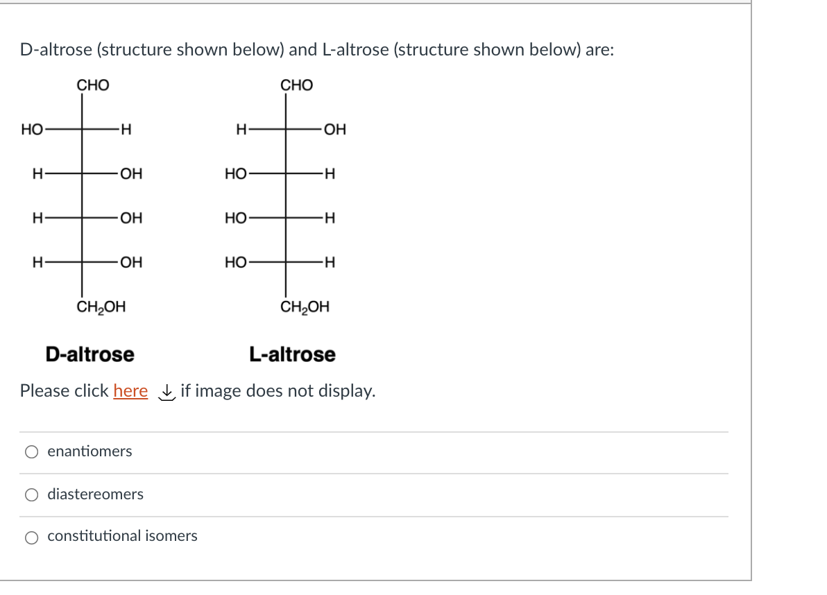 D-altrose (structure shown below) and L-altrose (structure shown below) are:
СНО
СНО
НО
H
H-
OH
НО
H-
OH
НО
H-
OH
Но
CH,OH
CH,OH
D-altrose
L-altrose
Please click here if image does not display.
enantiomers
diastereomers
O constitutional isomers

