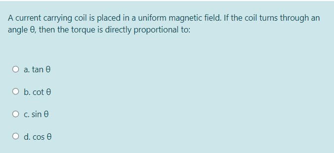 A current carrying coil is placed in a uniform magnetic field. If the coil turns through an
angle 0, then the torque is directly proportional to:
O a. tan e
O b. cot 0
O c. sin e
O d. cos e
