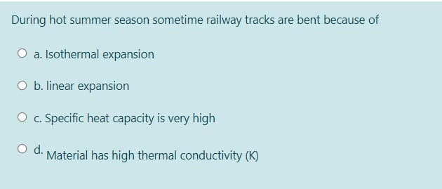 During hot summer season sometime railway tracks are bent because of
O a. Isothermal expansion
O b. linear expansion
O c. Specific heat capacity is very high
Material has high thermal conductivity (K)
