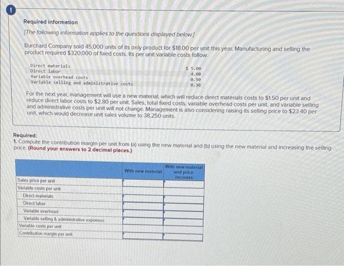 Required information
[The following information applies to the questions displayed below]
Burchard Company sold 45,000 units of its only product for $18.00 per unit this year. Manufacturing and selling the
product required $320,000 of fixed costs. Its per unit variable costs follow
$5.00
Direct materials
Direct labor
4.00
Variable overhead costs
0.50
Variable selling and administrative costs
0.30
For the next year, management will use a new material, which will reduce direct materials costs to $1.50 per unit and
reduce direct labor costs to $2.80 per unit. Sales, total fixed costs, variable overhead costs per unit, and variable selling
and administrative costs per unit will not change. Management is also considering raising its selling price to $23.40 per
unit, which would decrease unit sales volume to 38,250 units.
Required:
1. Compute the contribution margin per unit from (a) using the new material and (b) using the new material and increasing the selling
price (Round your answers to 2 decimal places.)
With new material
With new material
and price
increase
Sales price per unit
Variable costs per unit
Direct materials
Direct labor
Variable overhead
Variable selling & administrative expenses
Variable costs per unit
Contribution margin per unit