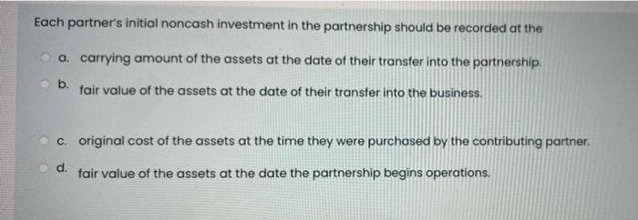 Each partner's initial noncash investment in the partnership should be recorded at the
a. carrying amount of the assets at the date of their transfer into the partnership.
fair value of the assets at the date of their transfer into the business.
c. original cost of the assets at the time they were purchased by the contributing partner.
d.
fair value of the assets at the date the partnership begins operations.