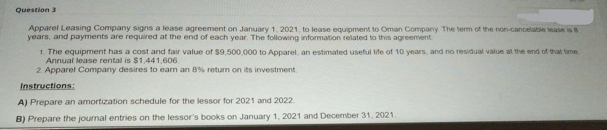 Question 3
Apparel Leasing Company signs a lease agreement on January 1, 2021, to lease equipment to Oman Company. The term of the non-cancelable lease is 8
years, and payments are required at the end of each year. The following information related to this agreement:
1. The equipment has a cost and fair value of $9,500,000 to Apparel, an estimated useful life of 10 years, and no residual value at the end of that time.
Annual lease rental is $1,441,606.
2. Apparel Company desires to earn an 8% return on its investment.
Instructions:
A) Prepare an amortization schedule for the lessor for 2021 and 2022.
B) Prepare the journal entries on the lessor's books on January 1, 2021 and December 31, 2021.