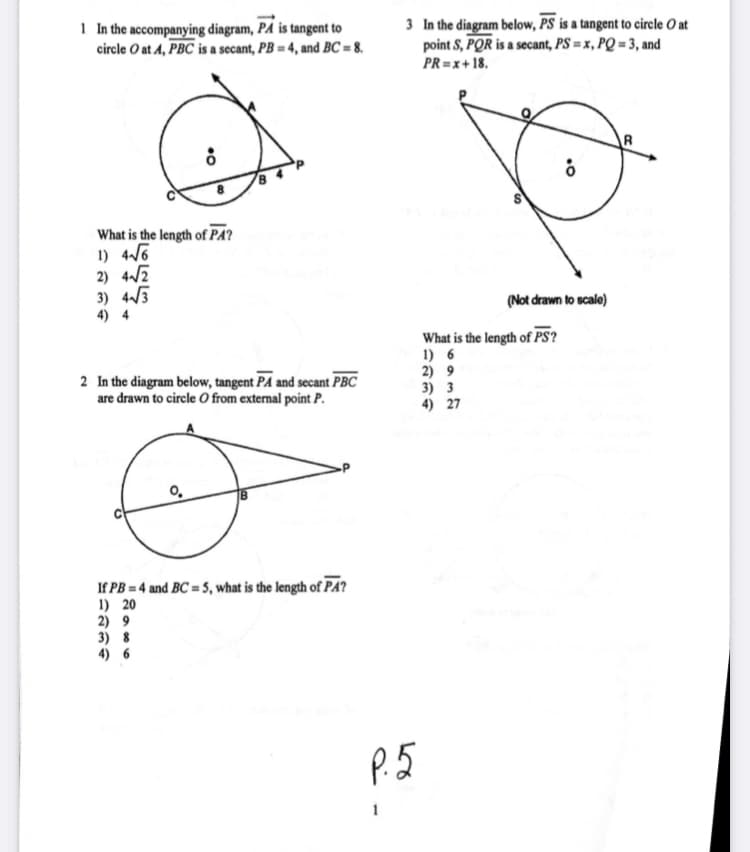 1 In the accompanying diagram, PÅ is tangent to
circle O at A, PBC is a secant, PB = 4, and BC = 8.
3 In the diagram below, PS is a tangent to circle O at
point S, PQR is a secant, PS = x, PQ = 3, and
PR=x+ 18.
What is the length of PA?
1) 46
2) 4/2
3) 4/3
4) 4
(Not drawn to scale)
What is the length of PS?
1) 6
2) 9
3) 3
4) 27
2 In the diagram below, tangent PA and secant PBC
are drawn to circle O from external point P.
If PB = 4 and BC = 5, what is the length of PA?
1) 20
2) 9
3) 8
P.5
