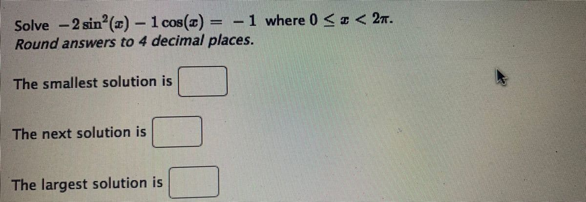 Solve -2 sin ()
Round answers to 4 decimal places.
1 cos(z) = -1 where 0 < D< 2n.
The smallest solution is
The next solution is
The largest solution is
