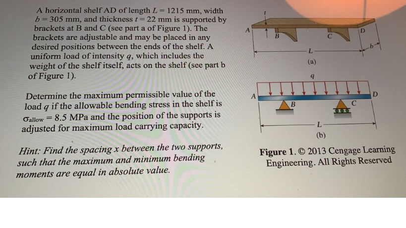 A horizontal shelf AD of length L = 1215 mm, width
b= 305 mm, and thickness t= 22 mm is supported by
brackets at B and C (see part a of Figure 1). The
brackets are adjustable and may be placed in any
desired positions between the ends of the shelf. A
uniform load of intensity q, which includes the
weight of the shelf itself, acts on the shelf (see part b
of Figure 1).
L.
(a)
Determine the maximum permissible value of the
load q if the allowable bending stress in the shelf is
8.5 MPa and the position of the supports is
adjusted for maximum load carrying capacity.
D
В
C
%3!
Oallow
(b)
Hint: Find the spacing x between the two supports,
such that the maximum and minimum bending
moments are equal in absolute value.
Figure 1. © 2013 Cengage Learning
Engineering. All Rights Reserved
D)

