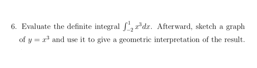 6. Evaluate the definite integral S, *dx. Afterward, sketch a graph
of y = x³ and use it to give a geometric interpretation of the result.

