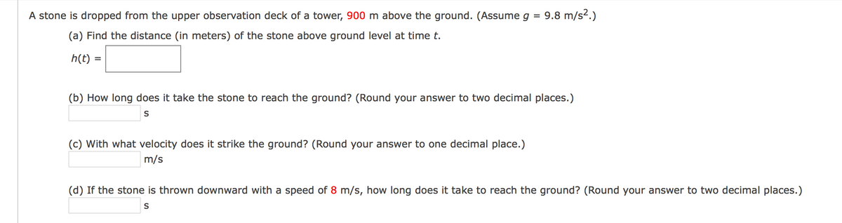 A stone is dropped from the upper observation deck of a tower, 900 m above the ground. (Assume g = 9.8 m/s2.)
(a) Find the distance (in meters) of the stone above ground level at time t.
h(t)
(b) How long does it take the stone to reach the ground? (Round your answer to two decimal places.)
S
(c) With what velocity does it strike the ground? (Round your answer to one decimal place.)
m/s
(d) If the stone is thrown downward with a speed of 8 m/s, how long does it take to reach the ground? (Round your answer to two decimal places.)

