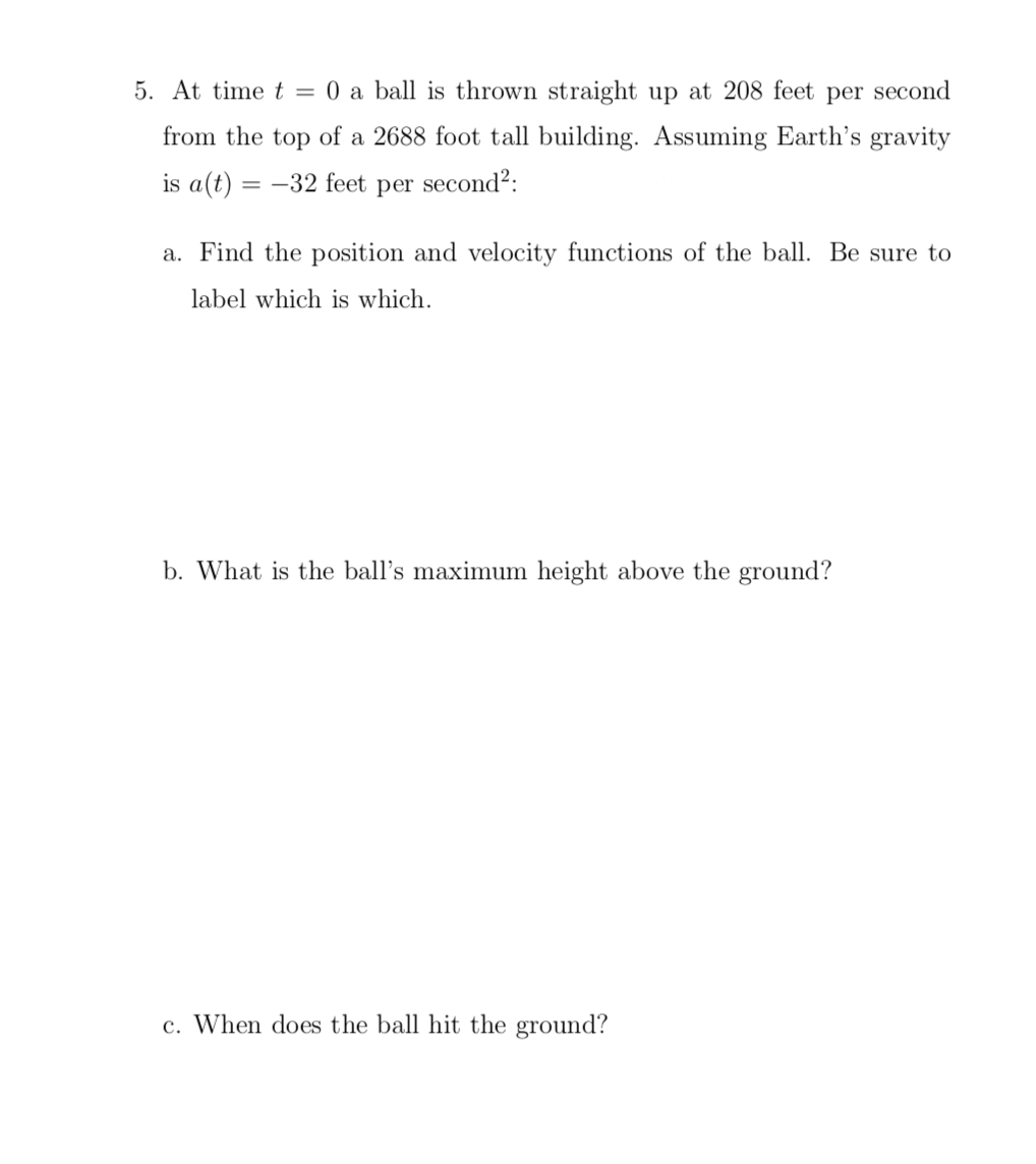5. At time t = 0 a ball is thrown straight up at 208 feet per second
from the top of a 2688 foot tall building. Assuming Earth's gravity
is a(t) = –32 feet per second²:
a. Find the position and velocity functions of the ball. Be sure to
label which is which.
b. What is the ball's maximum height above the ground?
c. When does the ball hit the ground?
