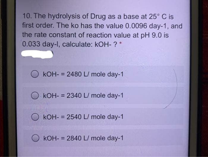 10. The hydrolysis of Drug as a base at 25° C is
first order. The ko has the value 0.0096 day-1, and
the rate constant of reaction value at pH 9.0 is
0.033 day-I, calculate: kOH- ? *
kOH- = 2480 L/ mole day-1
%3D
kOH- = 2340 L/ mole day-1
kOH- = 2540 L/ mole day-1
kOH- = 2840 L/ mole day-1
