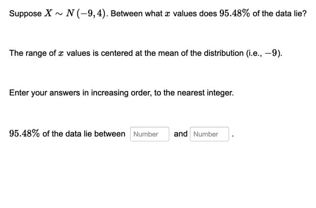 Suppose X - N (-9,4). Between what x values does 95.48% of the data lie?
The range of æ values is centered at the mean of the distribution (i.e., –9).
Enter your answers in increasing order, to the nearest integer.
95.48% of the data lie between Number
and Number
