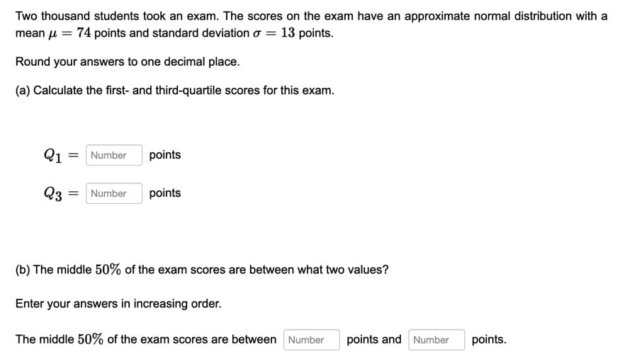 Two thousand students took an exam. The scores on the exam have an approximate normal distribution with a
mean u = 74 points and standard deviation o = 13 points.
Round your answers to one decimal place.
(a) Calculate the first- and third-quartile scores for this exam.
Q1
= Number
points
Q3
points
= Number
(b) The middle 50% of the exam scores are between what two values?
Enter your answers in increasing order.
The middle 50% of the exam scores are between Number
points and Number
points.
