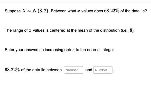 Suppose X - N (8, 2). Between what a values does 68.22% of the data lie?
The range of x values is centered at the mean of the distribution (i.e., 8).
Enter your answers in increasing order, to the nearest integer.
68.22% of the data lie between Number
and Number
