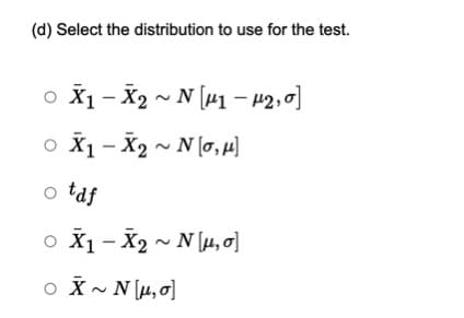 (d) Select the distribution to use for the test.
o X1 - X2 ~ N [41 - 42,0]
o X1 - X2 ~ N (o, µ)
o taf
o X1 - X2 ~ N [4, o]
o X~ N[µ, 0]
