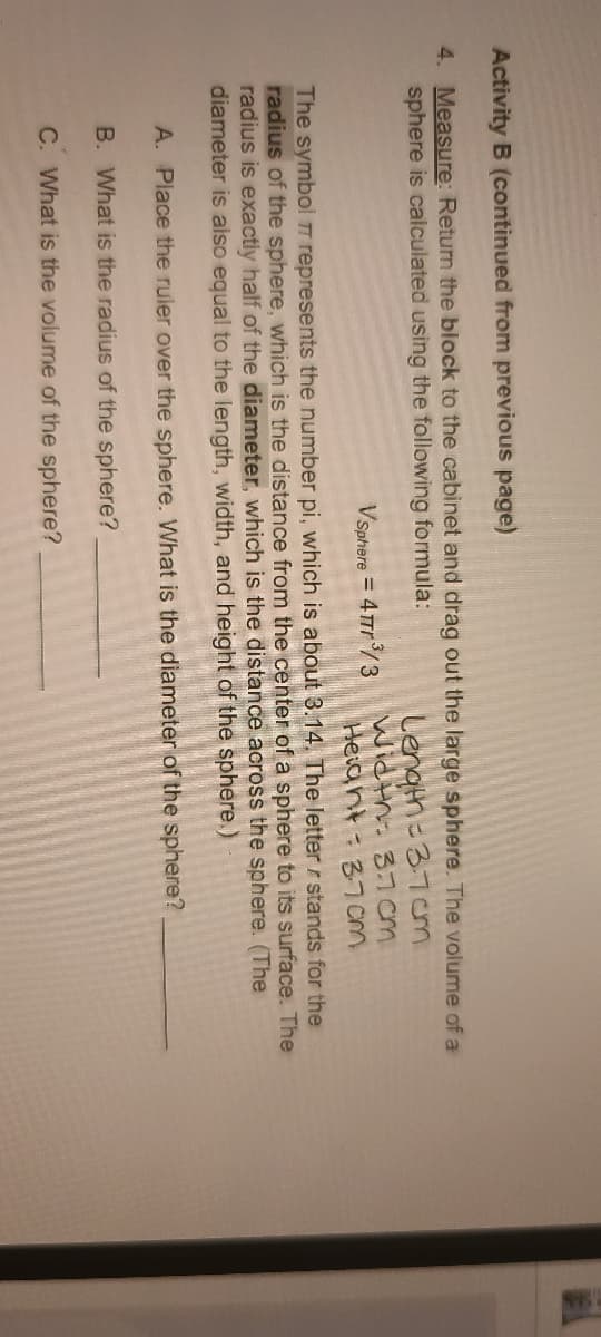 Activity B (continued from previous page)
4. Measure: Return the block to the cabinet and drag out the large sphere. The volume of a
sphere is calculated using the following formula:
Length=37cm
Wicth. 37om
Heiant- B7cm
Vsphere = 4Trr /3
The symbol TT represents the number pi, which is about 3.14. The letter r stands for the
radius of the sphere, which is the distance from the center of a sphere to its surface. The
radius is exactly half of the diameter, which is the distance across the sphere. (The
diameter is also equal to the length, width, and height of the sphere.)
A. Place the ruler over the sphere. What is the diameter of the sphere?
B. What is the radius of the sphere?
C. What is the volume of the sphere?
