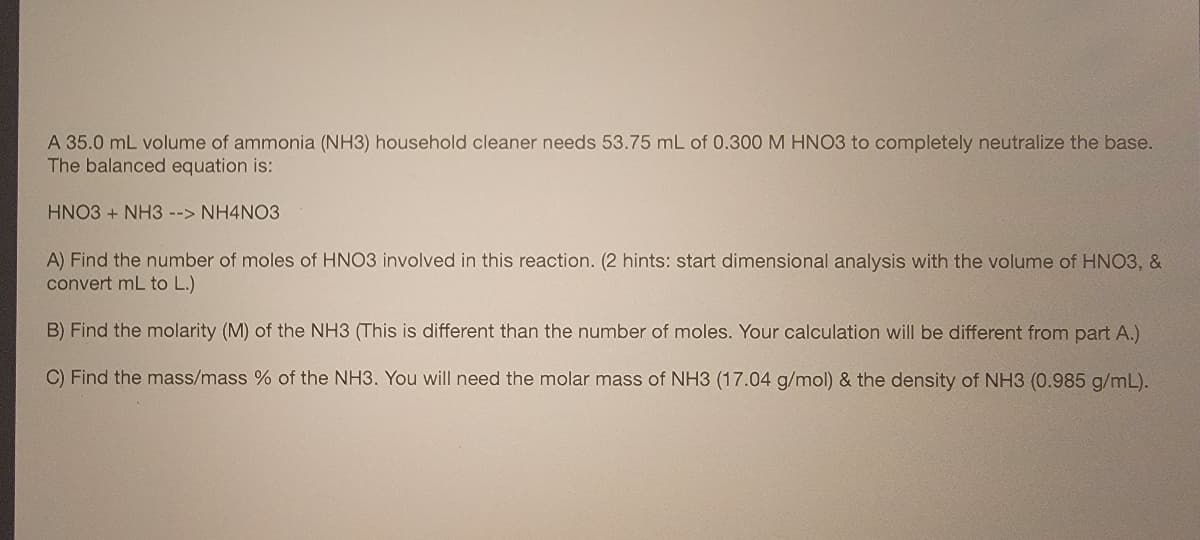 A 35.0 mL volume of ammonia (NH3) household cleaner needs 53.75 mL of 0.300 M HNO3 to completely neutralize the base.
The balanced equation is:
HNO3 + NH3 --> NH4NO3
A) Find the number of moles of HNO3 involved in this reaction. (2 hints: start dimensional analysis with the volume of HNO3, &
convert mL to L.)
B) Find the molarity (M) of the NH3 (This is different than the number of moles. Your calculation will be different from part A.)
C) Find the mass/mass % of the NH3. You will need the molar mass of NH3 (17.04 g/mol) & the density of NH3 (0.985 g/mL).
