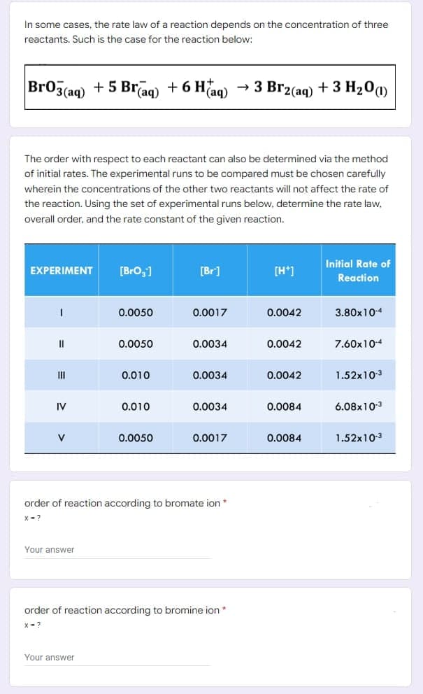 In some cases, the rate law of a reaction depends on the concentration of three
reactants. Such is the case for the reaction below:
Br03(aq)
+ 5 Br(aq)
6 H(aq)
3 Br2(aq) + 3 H201)
The order with respect to each reactant can also be determined via the method
of initial rates. The experimental runs to be compared must be chosen carefully
wherein the concentrations of the other two reactants will not affect the rate of
the reaction. Using the set of experimental runs below, determine the rate law,
overall order, and the rate constant of the given reaction.
Initial Rate of
EXPERIMENT
[Bro,1
[Br]
[H*]
Reaction
0.0050
0.0017
0.0042
3.80x10-4
0.0050
0.0034
0.0042
7.60x10-4
II
0.010
0.0034
0.0042
1.52x10-3
IV
0.010
0.0034
0.0084
6.08x103
V
0.0050
0.0017
0.0084
1.52x10-3
order of reaction according to bromate ion
X = ?
Your answer
order of reaction according to bromine ion*
x = ?
Your answer
