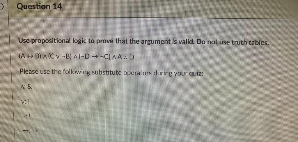 Question 14
Use propositional logic to prove that the argument is valid. Do not use truth tables.
(A> B) A (C v -B) ^(-D → -C) A A . D
Please use the following substitute operators during your quiz:
A: &
V:
